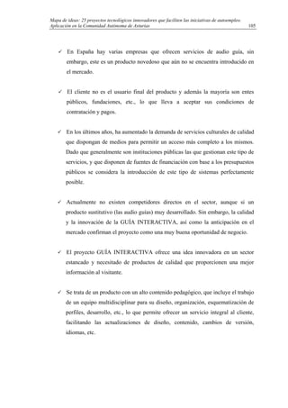 Mapa de ideas: 25 proyectos tecnológicos innovadores que faciliten las iniciativas de autoempleo.
Aplicación en la Comunidad Autónoma de Asturias
En España hay varias empresas que ofrecen servicios de audio guía, sin
embargo, este es un producto novedoso que aún no se encuentra introducido en
el mercado.
El cliente no es el usuario final del producto y además la mayoría son entes
públicos, fundaciones, etc., lo que lleva a aceptar sus condiciones de
contratación y pagos.
En los últimos años, ha aumentado la demanda de servicios culturales de calidad
que dispongan de medios para permitir un acceso más completo a los mismos.
Dado que generalmente son instituciones públicas las que gestionan este tipo de
servicios, y que disponen de fuentes de financiación con base a los presupuestos
públicos se considera la introducción de este tipo de sistemas perfectamente
posible.
Actualmente no existen competidores directos en el sector, aunque si un
producto sustitutivo (las audio guías) muy desarrollado. Sin embargo, la calidad
y la innovación de la GUÍA INTERACTIVA, así como la anticipación en el
mercado confirman el proyecto como una muy buena oportunidad de negocio.
El proyecto GUÍA INTERACTIVA ofrece una idea innovadora en un sector
estancado y necesitado de productos de calidad que proporcionen una mejor
información al visitante.
Se trata de un producto con un alto contenido pedagógico, que incluye el trabajo
de un equipo multidisciplinar para su diseño, organización, esquematización de
perfiles, desarrollo, etc., lo que permite ofrecer un servicio integral al cliente,
facilitando las actualizaciones de diseño, contenido, cambios de versión,
idiomas, etc.
105
 