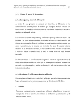 Mapa de ideas: 25 proyectos tecnológicos innovadores que faciliten las iniciativas de autoempleo.
Aplicación en la Comunidad Autónoma de Asturias
5.19. Sistema de control de signos vitales
5.19.1. Descripción y desarrollo del proyecto
A través de este proyecto se pretende el desarrollo, la fabricación y la
comercialización de una pulsera de muñeca que incorpora diversos sensores de
signos vitales, de forma que permite realizar un seguimiento completo del estado de
salud del portador de la misma.
Los sensores detectan la temperatura y controlan el pulso y la tensión arterial del
portador. Los datos que estos recaban se envían a la central de control a través del
sistema de comunicación. Una vez recibidos, un equipo médico analiza y procesa los
datos y posteriormente el sistema los memoriza. En caso de detectar alguna
anomalía en las frecuencias recibidas, se procede a localizar al portador de la pulsera
a través del sistema de localización y se envía un equipo médico al lugar si fuera
necesario.
El almacenamiento de los datos recabados permite enviar un registro histórico al
centro médico más cercano, de forma que se disponga de la máxima información
necesaria y permita proceder a realizar un diagnóstico más preciso y a prescribir un
tratamiento más eficaz.
5.19.2. Productos / Servicios que serán comercializados
El sistema de control de signos vitales hace referencia tanto a la pulsera ajustable en
la que se integran los diversos sensores, como al servicio de control de datos.
Pulsera
Pulsera de muñeca ajustable compuesta por eslabones adaptables en los que se
incluyen los diversos sensores, los sistemas de localización y comunicación y el
botón de alarma médica.
107
 