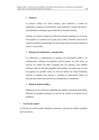 Mapa de ideas: 25 proyectos tecnológicos innovadores que faciliten las iniciativas de autoempleo.
Aplicación en la Comunidad Autónoma de Asturias
Sensores
La pulsera incluye un sensor térmico, para medición y control de
temperatura corporal; un pulsiómetro, para medición y control del pulso y
un tensiómetro automático, para medición de la tensión arterial.
Además, el sistema incorpora un brazal de presión integrado en el reverso
de la pulsera, en contacto con la piel, que se infla y desinfla a través de un
sistema automático programable, de manera que detecta la presión arterial al
menos 3 veces al día.
Sistemas de localización y comunicación
La utilización y combinación de sistemas de localización (GPS) y de
comunicación (sistemas de telefonía móvil) permite no sólo enviar al
servicio de control los datos recogidos por los sensores, sino también
informar sobre la situación geográfica del portador, de manera que en caso
de urgencia sea posible enviar un servicio médico de forma inmediata,
localizar el hospital más cercano y remitirles la información relativa al
paciente que resulte relevante de cara al diagnóstico y tratamiento.
Botón de alarma médica
Dispuesto con un sistema de seguridad que impida su pulsación inadvertida.
Permitirá al portador comunicar al servicio de control la existencia de un
problema.
Servicio de control
El servicio de control recibe, identifica, memoriza y procesa las señales recabadas
por los sensores.
108
 