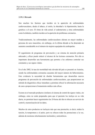 Mapa de ideas: 25 proyectos tecnológicos innovadores que faciliten las iniciativas de autoempleo.
Aplicación en la Comunidad Autónoma de Asturias
5.19.3. Mercado
Son muchos los factores que inciden en la aparición de enfermedades
cardiovasculares, desde el tabaco, el estrés, la obesidad o la hipertensión, hasta la
genética o el sexo. El ritmo de vida actual, el sedentarismo y otras enfermedades
como la diabetes, también inciden en la aparición de problemas coronarios.
Tradicionalmente, las enfermedades cardiovasculares afectan en mayor medida a
personas de sexo masculino, sin embargo, en la última década se ha detectado un
aumento considerable en el número de mujeres aquejadas de cardiopatías.
El seguimiento de programas de prevención y un sistema de atención primaria
adecuado y eficaz puede reducir el alcance de las lesiones coronarias. Por ello es
importante desarrollar una herramienta que permita a los enfermos controlar sus
constantes y sus signos vitales.
En el año 2002, la tasa de mortalidad más elevada del país se presentó en Asturias,
siendo las enfermedades coronarias causantes del mayor número de fallecimientos.
Esto evidencia la necesidad de diseñar herramientas que desarrollen nuevos
programas de prevención de enfermedades cardiovasculares, que proporcionen un
método de diagnóstico eficaz inmediato y permitan ofrecer la información necesaria
de cara a proporcionar el tratamiento médico más eficaz.
Existen en el mercado productos similares al sistema de control de signos vitales, sin
embargo, estos no están preparados para que el paciente los incluya en su vida
diaria, no permiten hacer seguimientos las 24 horas del día ni ofrecen un servicio de
control y memorización de los datos.
Muchos de estos productos no incluyen más que una prestación, es decir, miden la
tensión, la temperatura o el pulso, pero no ofrecen todas las prestaciones a la vez,
además de mostrarse absolutamente incómodos y antiestéticos.
109
 
