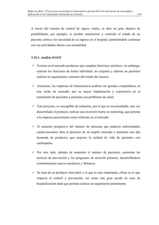 Mapa de ideas: 25 proyectos tecnológicos innovadores que faciliten las iniciativas de autoempleo.
Aplicación en la Comunidad Autónoma de Asturias
A través del sistema de control de signos vitales, se abre un gran abanico de
posibilidades, por ejemplo, es posible monitorizar y controlar el estado de un
paciente crónico sin necesidad de su ingreso en el hospital, permitiéndole continuar
con sus actividades diarias con normalidad.
5.19.4. Análisis DAFO
Existen en el mercado productos que cumplen funciones similares, sin embargo,
realizan las funciones de forma individual, no conjunta y además no permiten
realizar un seguimiento constante del estado del usuario.
Asimismo, las empresas de teleasistencia podrían ser grandes competidoras en
este nicho de mercado, por su mayor implantación y experiencia en el
tratamiento de pacientes y personas con problemas de salud.
Este proyecto, es susceptible de imitación, por lo que es recomendable, una vez
desarrollado el producto, realizar una inversión fuerte en marketing, que permita
a la empresa posicionarse como referente en el mercado.
El aumento progresivo del número de personas que padecen enfermedades
cardiovasculares dota al proyecto de un amplio mercado y mantiene una alta
demanda de productos que mejoren la calidad de vida de pacientes con
cardiopatías.
Por otro lado, además de aumentar el número de pacientes, aumentan las
técnicas de prevención y los programas de atención primaria, desarrollándose
constantemente nuevos productos y fármacos.
Se trata de un producto innovador y lo que es más importante, eficaz en lo que
respecta al control y prevención, así como una gran ayuda en caso de
hospitalización dado que permite realizar un seguimiento permanente.
110
 