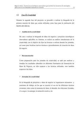 Mapa de ideas: 25 proyectos tecnológicos innovadores que faciliten las iniciativas de autoempleo.
Aplicación en la Comunidad Autónoma de Asturias
3.2. Fase II: Creatividad
Durante la segunda fase del proyecto, se procedió a realizar la búsqueda de la
primera muestra de ideas que serían utilizadas como base para la realización del
MAPA DE IDEAS.
Análisis de la creatividad
De cara a realizar la búsqueda de ideas de negocio y proyectos tecnológicos
innovadores aplicables en Asturias, se realizó un análisis introductorio de la
creatividad, con el objetivo de fijar las técnicas a utilizar durante las jornadas,
así como para localizar nuevas técnicas o procedimientos de creación de ideas
de negocio.
Documentación
Como preparación para las jornadas de creatividad, se optó por analizar y
estudiar los resultados obtenidos en diferentes Seminarios de Generación de
Ideas de Negocio, no sólo respecto a las técnicas utilizadas, sino también
respecto a las ideas.
Jornadas de creatividad
En la búsqueda de proyectos e ideas de negocio se organizaron encuentros y
reuniones de trabajo, en las que se recurrió al uso de las diferentes técnicas
existentes, tales como la tormenta de ideas, el absurdo, las relaciones forzadas,
el scamper, la analogía, la imitación creativa, etc.
11
 