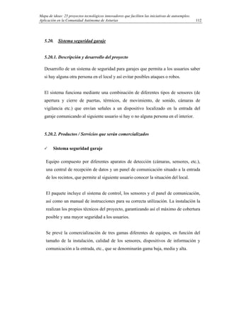 Mapa de ideas: 25 proyectos tecnológicos innovadores que faciliten las iniciativas de autoempleo.
Aplicación en la Comunidad Autónoma de Asturias
5.20. Sistema seguridad garaje
5.20.1. Descripción y desarrollo del proyecto
Desarrollo de un sistema de seguridad para garajes que permita a los usuarios saber
si hay alguna otra persona en el local y así evitar posibles ataques o robos.
El sistema funciona mediante una combinación de diferentes tipos de sensores (de
apertura y cierre de puertas, térmicos, de movimiento, de sonido, cámaras de
vigilancia etc.) que envían señales a un dispositivo localizado en la entrada del
garaje comunicando al siguiente usuario si hay o no alguna persona en el interior.
5.20.2. Productos / Servicios que serán comercializados
Sistema seguridad garaje
Equipo compuesto por diferentes aparatos de detección (cámaras, sensores, etc.),
una central de recepción de datos y un panel de comunicación situado a la entrada
de los recintos, que permite al siguiente usuario conocer la situación del local.
El paquete incluye el sistema de control, los sensores y el panel de comunicación,
así como un manual de instrucciones para su correcta utilización. La instalación la
realizan los propios técnicos del proyecto, garantizando así el máximo de cobertura
posible y una mayor seguridad a los usuarios.
Se prevé la comercialización de tres gamas diferentes de equipos, en función del
tamaño de la instalación, calidad de los sensores, dispositivos de información y
comunicación a la entrada, etc., que se denominarán gama baja, media y alta.
112
 