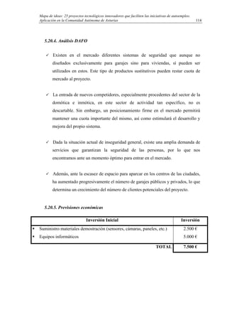 Mapa de ideas: 25 proyectos tecnológicos innovadores que faciliten las iniciativas de autoempleo.
Aplicación en la Comunidad Autónoma de Asturias
5.20.4. Análisis DAFO
Existen en el mercado diferentes sistemas de seguridad que aunque no
diseñados exclusivamente para garajes sino para viviendas, sí pueden ser
utilizados en estos. Este tipo de productos sustitutivos pueden restar cuota de
mercado al proyecto.
La entrada de nuevos competidores, especialmente procedentes del sector de la
domótica e inmótica, en este sector de actividad tan específico, no es
descartable. Sin embargo, un posicionamiento firme en el mercado permitirá
mantener una cuota importante del mismo, así como estimulará el desarrollo y
mejora del propio sistema.
Dada la situación actual de inseguridad general, existe una amplia demanda de
servicios que garantizan la seguridad de las personas, por lo que nos
encontramos ante un momento óptimo para entrar en el mercado.
Además, ante la escasez de espacio para aparcar en los centros de las ciudades,
ha aumentado progresivamente el número de garajes públicos y privados, lo que
determina un crecimiento del número de clientes potenciales del proyecto.
5.20.5. Previsiones económicas
Inversión Inicial Inversión
Suministro materiales demostración (sensores, cámaras, paneles, etc.)
Equipos informáticos
2.500 €
5.000 €
TOTAL 7.500 €
114
 