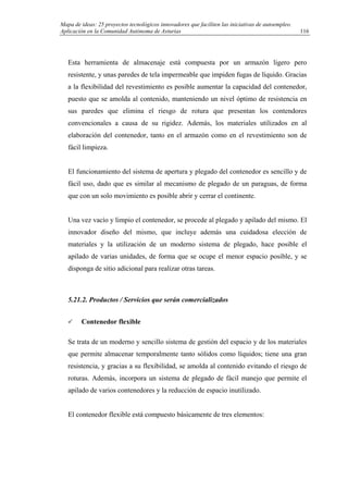 Mapa de ideas: 25 proyectos tecnológicos innovadores que faciliten las iniciativas de autoempleo.
Aplicación en la Comunidad Autónoma de Asturias
Esta herramienta de almacenaje está compuesta por un armazón ligero pero
resistente, y unas paredes de tela impermeable que impiden fugas de líquido. Gracias
a la flexibilidad del revestimiento es posible aumentar la capacidad del contenedor,
puesto que se amolda al contenido, manteniendo un nivel óptimo de resistencia en
sus paredes que elimina el riesgo de rotura que presentan los contendores
convencionales a causa de su rigidez. Además, los materiales utilizados en al
elaboración del contenedor, tanto en el armazón como en el revestimiento son de
fácil limpieza.
El funcionamiento del sistema de apertura y plegado del contenedor es sencillo y de
fácil uso, dado que es similar al mecanismo de plegado de un paraguas, de forma
que con un solo movimiento es posible abrir y cerrar el continente.
Una vez vacío y limpio el contenedor, se procede al plegado y apilado del mismo. El
innovador diseño del mismo, que incluye además una cuidadosa elección de
materiales y la utilización de un moderno sistema de plegado, hace posible el
apilado de varias unidades, de forma que se ocupe el menor espacio posible, y se
disponga de sitio adicional para realizar otras tareas.
5.21.2. Productos / Servicios que serán comercializados
Contenedor flexible
Se trata de un moderno y sencillo sistema de gestión del espacio y de los materiales
que permite almacenar temporalmente tanto sólidos como líquidos; tiene una gran
resistencia, y gracias a su flexibilidad, se amolda al contenido evitando el riesgo de
roturas. Además, incorpora un sistema de plegado de fácil manejo que permite el
apilado de varios contenedores y la reducción de espacio inutilizado.
El contenedor flexible está compuesto básicamente de tres elementos:
116
 