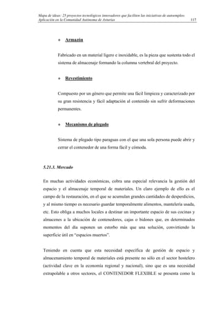 Mapa de ideas: 25 proyectos tecnológicos innovadores que faciliten las iniciativas de autoempleo.
Aplicación en la Comunidad Autónoma de Asturias
Armazón
Fabricado en un material ligero e inoxidable, es la pieza que sustenta todo el
sistema de almacenaje formando la columna vertebral del proyecto.
Revestimiento
Compuesto por un género que permite una fácil limpieza y caracterizado por
su gran resistencia y fácil adaptación al contenido sin sufrir deformaciones
permanentes.
Mecanismo de plegado
Sistema de plegado tipo paraguas con el que una sola persona puede abrir y
cerrar el contenedor de una forma fácil y cómoda.
5.21.3. Mercado
En muchas actividades económicas, cobra una especial relevancia la gestión del
espacio y el almacenaje temporal de materiales. Un claro ejemplo de ello es el
campo de la restauración, en el que se acumulan grandes cantidades de desperdicios,
y al mismo tiempo es necesario guardar temporalmente alimentos, mantelería usada,
etc. Esto obliga a muchos locales a destinar un importante espacio de sus cocinas y
almacenes a la ubicación de contenedores, cajas o bidones que, en determinados
momentos del día suponen un estorbo más que una solución, convirtiendo la
superficie útil en “espacios muertos”.
Teniendo en cuenta que esta necesidad específica de gestión de espacio y
almacenamiento temporal de materiales está presente no sólo en el sector hostelero
(actividad clave en la economía regional y nacional), sino que es una necesidad
extrapolable a otros sectores, el CONTENEDOR FLEXIBLE se presenta como la
117
 
