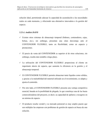 Mapa de ideas: 25 proyectos tecnológicos innovadores que faciliten las iniciativas de autoempleo.
Aplicación en la Comunidad Autónoma de Asturias
solución ideal, permitiendo adecuar la capacidad de acumulación a las necesidades
reales en cada momento, y ofreciendo una alternativa innovadora a la gestión del
espacio.
5.21.4. Análisis DAFO
Existen otros sistemas de almacenaje temporal (bidones, contenedores, cajas,
bolsas, etc.), sin embargo, presentan una clara desventaja ante el
CONTENEDOR FLEXIBLE, tanto en flexibilidad, como en espacio y
prestaciones.
El precio de venta del CONTENEDOR es superior al de otras soluciones, sin
embargo, resulta más rentable a largo plazo.
La utilización del CONTENEDOR FLEXIBLE proporciona al cliente un
importante ahorro de espacio, que aumenta la eficiencia en la gestión y el
almacenaje temporal.
El CONTENEDOR FLEXIBLE permite almacenar tanto líquidos como sólidos,
y gracias a la maleabilidad del material utilizado en el revestimiento, se adapta y
ajusta al contenido.
Por otro lado, el CONTENEDOR FLEXIBLE presenta una ventaja competitiva
esencial, basada en la posibilidad de plegado, lo que constituye una de las bazas
comercializadoras del proyecto, es decir, su capacidad de apilarse y recogerse en
un mínimo de espacio.
El producto resulta versátil y su mercado potencial es muy amplio puesto que
son múltiples las empresas con problemas de gestión de espacio en busca de una
solución.
118
 