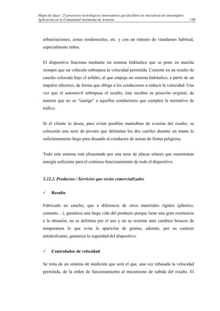 Mapa de ideas: 25 proyectos tecnológicos innovadores que faciliten las iniciativas de autoempleo.
Aplicación en la Comunidad Autónoma de Asturias
urbanizaciones, zonas residenciales, etc. y con un tránsito de viandantes habitual,
especialmente niños.
El dispositivo funciona mediante un sistema hidráulico que se pone en marcha
siempre que un vehículo sobrepasa la velocidad permitida. Consiste en un resalto de
caucho colocado bajo el asfalto, al que empuja un sistema hidráulico, a partir de un
impulso eléctrico, de forma que obliga a los conductores a reducir la velocidad. Una
vez que el automóvil sobrepasa el resalto, éste recobra su posición original, de
manera que no se “castiga” a aquellos conductores que cumplen la normativa de
tráfico.
Si el cliente lo desea, para evitar posibles maniobras de evasión del resalto, se
colocarán una serie de pivotes que delimitan los dos carriles durante un tramo lo
suficientemente largo para disuadir al conductor de actuar de forma peligrosa.
Todo este sistema está alimentado por una serie de placas solares que suministran
energía suficiente para el continuo funcionamiento de todo el dispositivo.
5.22.2. Productos / Servicios que serán comercializados
Resalto
Fabricado en caucho, que a diferencia de otros materiales rígidos (plástico,
cemento…), garantiza una larga vida del producto porque tiene una gran resistencia
a la abrasión, no se deforma por el uso y no se resiente ante cambios bruscos de
temperatura lo que evita la aparición de grietas, además, por su carácter
antideslizante, garantiza la seguridad del dispositivo.
Controlador de velocidad
Se trata de un sistema de medición que será el que, una vez rebasada la velocidad
permitida, de la orden de funcionamiento al mecanismo de subida del resalto. El
120
 