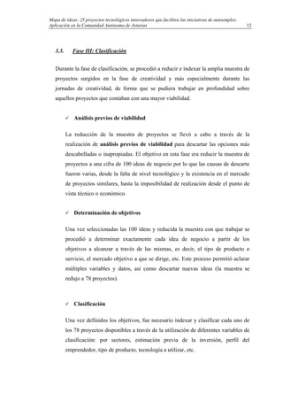 Mapa de ideas: 25 proyectos tecnológicos innovadores que faciliten las iniciativas de autoempleo.
Aplicación en la Comunidad Autónoma de Asturias
3.3. Fase III: Clasificación
Durante la fase de clasificación, se procedió a reducir e indexar la amplia muestra de
proyectos surgidos en la fase de creatividad y más especialmente durante las
jornadas de creatividad, de forma que se pudiera trabajar en profundidad sobre
aquellos proyectos que contaban con una mayor viabilidad.
Análisis previos de viabilidad
La reducción de la muestra de proyectos se llevó a cabo a través de la
realización de análisis previos de viabilidad para descartar las opciones más
descabelladas o inapropiadas. El objetivo en esta fase era reducir la muestra de
proyectos a una cifra de 100 ideas de negocio por lo que las causas de descarte
fueron varias, desde la falta de nivel tecnológico y la existencia en el mercado
de proyectos similares, hasta la imposibilidad de realización desde el punto de
vista técnico o económico.
Determinación de objetivos
Una vez seleccionadas las 100 ideas y reducida la muestra con que trabajar se
procedió a determinar exactamente cada idea de negocio a partir de los
objetivos a alcanzar a través de las mismas, es decir, el tipo de producto o
servicio, el mercado objetivo a que se dirige, etc. Este proceso permitió aclarar
múltiples variables y datos, así como descartar nuevas ideas (la muestra se
redujo a 78 proyectos).
Clasificación
Una vez definidos los objetivos, fue necesario indexar y clasificar cada uno de
los 78 proyectos disponibles a través de la utilización de diferentes variables de
clasificación: por sectores, estimación previa de la inversión, perfil del
emprendedor, tipo de producto, tecnología a utilizar, etc.
12
 