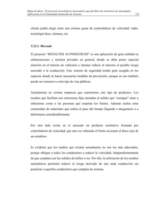 Mapa de ideas: 25 proyectos tecnológicos innovadores que faciliten las iniciativas de autoempleo.
Aplicación en la Comunidad Autónoma de Asturias
cliente podrá elegir entre una extensa gama de controladores de velocidad: radar,
tecnología láser, cámaras, etc.
5.22.3. Mercado
El proyecto “RESALTOS AUTOMÁTICOS” es una aplicación de gran utilidad en
urbanizaciones y recintos privados en general, donde se debe poner especial
atención en el tránsito de vehículos e intentar reducir al máximo el posible riesgo
asociado a la conducción. Este sistema de seguridad tendrá gran acogida en los
espacios donde se hacen necesarias medidas de prevención, aunque su uso también
puede ser extensivo a otro tipo de vías públicas.
Actualmente no existen empresas que suministren este tipo de productos. Los
resaltos que facilitan son estructuras fijas ancladas al asfalto que “castigan” tanto a
infractores como a las personas que respetan los límites. Además suelen estar
construidos de materiales que sufren el paso del tiempo llegando a desgastarse o a
deformarse considerablemente.
Por otro lado existe en el mercado un producto sustitutivo formado por
controladores de velocidad, que una vez rebasado el límite accionan el disco rojo de
un semáforo.
Es evidente que los medios que existen actualmente no son los más adecuados,
porque obligan a todos los conductores a reducir la velocidad, independientemente
de que cumplan con las señales de tráfico o no. Por ello, la utilización de los resaltos
automáticos permitirá reducir el riesgo derivado de una mala conducción sin
penalizar a aquellos conductores que cumplen las normas.
121
 