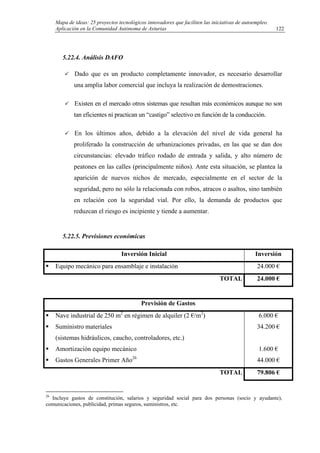 Mapa de ideas: 25 proyectos tecnológicos innovadores que faciliten las iniciativas de autoempleo.
Aplicación en la Comunidad Autónoma de Asturias
5.22.4. Análisis DAFO
Dado que es un producto completamente innovador, es necesario desarrollar
una amplia labor comercial que incluya la realización de demostraciones.
Existen en el mercado otros sistemas que resultan más económicos aunque no son
tan eficientes ni practican un “castigo” selectivo en función de la conducción.
En los últimos años, debido a la elevación del nivel de vida general ha
proliferado la construcción de urbanizaciones privadas, en las que se dan dos
circunstancias: elevado tráfico rodado de entrada y salida, y alto número de
peatones en las calles (principalmente niños). Ante esta situación, se plantea la
aparición de nuevos nichos de mercado, especialmente en el sector de la
seguridad, pero no sólo la relacionada con robos, atracos o asaltos, sino también
en relación con la seguridad vial. Por ello, la demanda de productos que
reduzcan el riesgo es incipiente y tiende a aumentar.
5.22.5. Previsiones económicas
Inversión Inicial Inversión
Equipo mecánico para ensamblaje e instalación 24.000 €
TOTAL 24.000 €
Previsión de Gastos
Nave industrial de 250 m2
en régimen de alquiler (2 €/m2
)
Suministro materiales
(sistemas hidráulicos, caucho, controladores, etc.)
Amortización equipo mecánico
Gastos Generales Primer Año26
6.000 €
34.200 €
1.600 €
44.000 €
TOTAL 79.806 €
26
Incluye gastos de constitución, salarios y seguridad social para dos personas (socio y ayudante),
comunicaciones, publicidad, primas seguros, suministros, etc.
122
 
