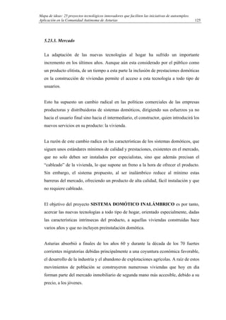Mapa de ideas: 25 proyectos tecnológicos innovadores que faciliten las iniciativas de autoempleo.
Aplicación en la Comunidad Autónoma de Asturias
5.23.3. Mercado
La adaptación de las nuevas tecnologías al hogar ha sufrido un importante
incremento en los últimos años. Aunque aún esta considerado por el público como
un producto elitista, de un tiempo a esta parte la inclusión de prestaciones domóticas
en la construcción de viviendas permite el acceso a esta tecnología a todo tipo de
usuarios.
Esto ha supuesto un cambio radical en las políticas comerciales de las empresas
productoras y distribuidoras de sistemas domóticos, dirigiendo sus esfuerzos ya no
hacia el usuario final sino hacia el intermediario, el constructor, quien introducirá los
nuevos servicios en su producto: la vivienda.
La razón de este cambio radica en las características de los sistemas domóticos, que
siguen unos estándares mínimos de calidad y prestaciones, existentes en el mercado,
que no solo deben ser instalados por especialistas, sino que además precisan el
“cableado” de la vivienda, lo que supone un freno a la hora de ofrecer el producto.
Sin embargo, el sistema propuesto, al ser inalámbrico reduce al mínimo estas
barreras del mercado, ofreciendo un producto de alta calidad, fácil instalación y que
no requiere cableado.
El objetivo del proyecto SISTEMA DOMÓTICO INALÁMBRICO es por tanto,
acercar las nuevas tecnologías a todo tipo de hogar, orientado especialmente, dadas
las características intrínsecas del producto, a aquellas viviendas construidas hace
varios años y que no incluyen preinstalación domótica.
Asturias absorbió a finales de los años 60 y durante la década de los 70 fuertes
corrientes migratorias debidas principalmente a una coyuntura económica favorable,
el desarrollo de la industria y el abandono de explotaciones agrícolas. A raíz de estos
movimientos de población se construyeron numerosas viviendas que hoy en día
forman parte del mercado inmobiliario de segunda mano más accesible, debido a su
precio, a los jóvenes.
125
 