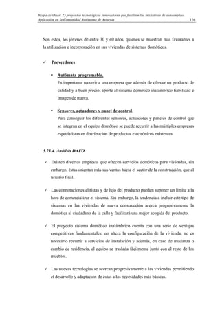 Mapa de ideas: 25 proyectos tecnológicos innovadores que faciliten las iniciativas de autoempleo.
Aplicación en la Comunidad Autónoma de Asturias
Son estos, los jóvenes de entre 30 y 40 años, quienes se muestran más favorables a
la utilización e incorporación en sus viviendas de sistemas domóticos.
Proveedores
Autómata programable.
Es importante recurrir a una empresa que además de ofrecer un producto de
calidad y a buen precio, aporte al sistema domótico inalámbrico fiabilidad e
imagen de marca.
Sensores, actuadores y panel de control.
Para conseguir los diferentes sensores, actuadores y paneles de control que
se integran en el equipo domótico se puede recurrir a las múltiples empresas
especialistas en distribución de productos electrónicos existentes.
5.23.4. Análisis DAFO
Existen diversas empresas que ofrecen servicios domóticos para viviendas, sin
embargo, éstas orientan más sus ventas hacia el sector de la construcción, que al
usuario final.
Las connotaciones elitistas y de lujo del producto pueden suponer un límite a la
hora de comercializar el sistema. Sin embargo, la tendencia a incluir este tipo de
sistemas en las viviendas de nueva construcción acerca progresivamente la
domótica al ciudadano de la calle y facilitará una mejor acogida del producto.
El proyecto sistema domótico inalámbrico cuenta con una serie de ventajas
competitivas fundamentales: no altera la configuración de la vivienda, no es
necesario recurrir a servicios de instalación y además, en caso de mudanza o
cambio de residencia, el equipo se traslada fácilmente junto con el resto de los
muebles.
Las nuevas tecnologías se acercan progresivamente a las viviendas permitiendo
el desarrollo y adaptación de éstas a las necesidades más básicas.
126
 