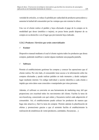 Mapa de ideas: 25 proyectos tecnológicos innovadores que faciliten las iniciativas de autoempleo.
Aplicación en la Comunidad Autónoma de Asturias
variedad de artículos, se reduce la pérdida por caducidad de productos perecederos y
aumenta la lealtad del consumidor por las ventajas que este sistema le ofrece.
Una vez el cliente realice el pedido y haya efectuado el pago de la compra en la
modalidad que desee (metálico o tarjeta), en pocas horas puede disponer de su
compra en su domicilio o en el lugar que previamente haya indicado.
5.24.2. Productos / Servicios que serán comercializados
Escáner
Dispositivo manual mediante el cual el cliente registra todos los productos que desea
comprar, pudiendo modificar o anular alguno mediante una pequeña pantalla.
Software
Permite al establecimiento gestionar las compras y conocer las operaciones que el
cliente realiza. Por otro lado, el consumidor tiene acceso a la información sobre las
compras efectuadas y puede realizar pedidos en todo momento y desde cualquier
lugar mediante internet. Un código individual y secreto identifica a cada cliente e
impide que estos datos sean conocidos o manipulados por otras personas.
Además, el software se convierte en una herramienta de marketing muy útil que
proporciona con exactitud todos los movimientos del cliente. Facilita la tarea de
merchandising, conociendo con qué orden y frecuencia realizó cada adquisición el
consumidor. Así, el establecimiento puede colocar los productos de manera que
haga más atractiva y fácil la tarea de comprar. Permite además la planificación de
ofertas y promociones gracias a que el asistente facilita al establecimiento la
realización de estadísticas de venta (productos, cantidades, frecuencias…).
129
 