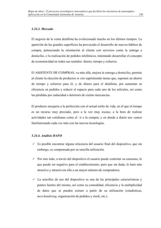 Mapa de ideas: 25 proyectos tecnológicos innovadores que faciliten las iniciativas de autoempleo.
Aplicación en la Comunidad Autónoma de Asturias
5.24.3. Mercado
El negocio de la venta detallista ha evolucionado mucho en los últimos tiempos. La
aparición de las grandes superficies ha provocado el desarrollo de nuevos hábitos de
compra, potenciando la orientación al cliente con servicios como la entrega a
domicilio, o la realización de pedidos telefónicos, intentando desarrollar el concepto
de economicidad en todos sus sentidos: dinero, tiempo y esfuerzo.
El ASISTENTE DE COMPRAS, va más allá, mejora la entrega a domicilio, permite
al cliente la elección de productos in situ suprimiendo tareas que, suponen un ahorro
de tiempo y esfuerzo para él, y de dinero para el detallista, por aumentar su
eficiencia en pedidos y reducir el espacio para cada uno de los artículos, así como
las pérdidas por caducidad o deterioro de ciertas mercancías.
El producto encajaría a la perfección con el actual estilo de vida, en el que el tiempo
es un recurso muy preciado, pero a la vez muy escaso, a la hora de realizar
actividades tan cotidianas como el ir a la compra; y en donde a diario nos vamos
familiarizando cada vez más con las nuevas tecnologías.
5.24.4. Análisis DAFO
Es posible encontrar alguna reticencia del usuario final del dispositivo, que sin
embargo, es compensada por su sencilla utilización.
Por otro lado, a través del dispositivo el usuario puede controlar su consumo, lo
que puede ser negativo para el establecimiento, pero que sin duda, lo hará más
atractivo y atraerá con ello a un mayor número de compradores.
La sencillez de uso del dispositivo es una de las principales características y
puntos fuertes del mismo, así como su comodidad, eficiencia y la multiplicidad
de datos que se pueden extraer a partir de su utilización (estadísticas,
merchandising, organización de pedidos y stock, etc.).
130
 