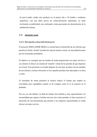 Mapa de ideas: 25 proyectos tecnológicos innovadores que faciliten las iniciativas de autoempleo.
Aplicación en la Comunidad Autónoma de Asturias
Se prevé poder vender este producto en el primer año a 10 tiendas o medianas
superficies, con una labor previa de comercialización importante, no tanto
invirtiendo en publicidad, sino realizando visitas personales de demostración de la
utilidad del sistema.
5.25. Simulador moda
5.25.1. Descripción y desarrollo del proyecto
El proyecto SIMULADOR MODA se orienta hacia el desarrollo de un software que
permita al cliente “probar” prendas de ropa de manera virtual, sin necesidad de pasar
por los incómodos probadores.
El objetivo es conseguir que las tiendas de moda proporcionen un mejor servicio a
sus clientes al ofrecer un sistema de “prueba” virtual de las prendas de que disponen
en el local. Esto permitirá a la tienda disponer de una base de datos con las medidas
de sus clientes e incluso ofrecerles on line aquellas prendas más adecuadas a su línea
y estilo.
El simulador de moda permitirá al usuario reducir el tiempo que emplea en
actividades poco agradables cuando va de compras como lo es la estancia en el
probador.
Por eso, no solo debido a la falta de tiempo sino también y muy especialmente a la
incomodidad que supone el probar una tras otra varias prendas, se hace necesario el
desarrollo de una herramienta que permita a las empresas especializadas en moda
ofrecer un mejor servicio.
132
 