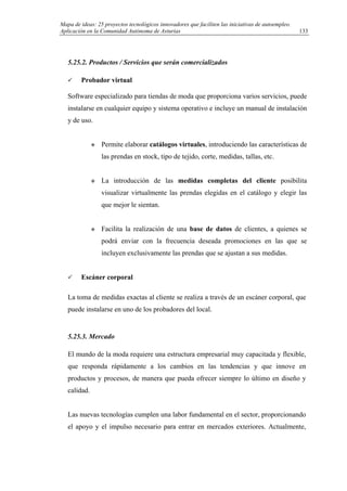 Mapa de ideas: 25 proyectos tecnológicos innovadores que faciliten las iniciativas de autoempleo.
Aplicación en la Comunidad Autónoma de Asturias
5.25.2. Productos / Servicios que serán comercializados
Probador virtual
Software especializado para tiendas de moda que proporciona varios servicios, puede
instalarse en cualquier equipo y sistema operativo e incluye un manual de instalación
y de uso.
Permite elaborar catálogos virtuales, introduciendo las características de
las prendas en stock, tipo de tejido, corte, medidas, tallas, etc.
La introducción de las medidas completas del cliente posibilita
visualizar virtualmente las prendas elegidas en el catálogo y elegir las
que mejor le sientan.
Facilita la realización de una base de datos de clientes, a quienes se
podrá enviar con la frecuencia deseada promociones en las que se
incluyen exclusivamente las prendas que se ajustan a sus medidas.
Escáner corporal
La toma de medidas exactas al cliente se realiza a través de un escáner corporal, que
puede instalarse en uno de los probadores del local.
5.25.3. Mercado
El mundo de la moda requiere una estructura empresarial muy capacitada y flexible,
que responda rápidamente a los cambios en las tendencias y que innove en
productos y procesos, de manera que pueda ofrecer siempre lo último en diseño y
calidad.
Las nuevas tecnologías cumplen una labor fundamental en el sector, proporcionando
el apoyo y el impulso necesario para entrar en mercados exteriores. Actualmente,
133
 