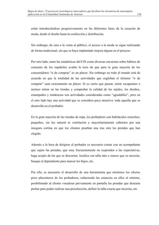 Mapa de ideas: 25 proyectos tecnológicos innovadores que faciliten las iniciativas de autoempleo.
Aplicación en la Comunidad Autónoma de Asturias
están introduciéndose progresivamente en las diferentes fases de la creación de
moda, desde el diseño hasta la confección y distribución.
Sin embargo, de cara a la venta al público, el acceso a la moda se sigue realizando
de forma tradicional, sin que se haya implantado mejora alguna en el proceso.
Por otro lado, tanto las estadísticas del CIS como diversas encuestas sobre hábitos de
consumo de los españoles avalan la tesis de que para la gran mayoría de los
consumidores “ir de compras” es un placer. Sin embargo no todo el mundo está de
acuerdo en que la totalidad de las actividades que engloban el término “ir de
compras” sean exactamente un placer. Si es cierto que pasear, mirar escaparates e
incluso entrar en las tiendas y comprobar la calidad de los tejidos, los diseños,
estampados y tendencias son actividades consideradas como “agradables”, pero en
el otro lado hay una actividad que se considera poco atractiva: toda aquella que se
desarrolla en el probador.
En la gran mayoría de las tiendas de ropa, los probadores son habitáculos estrechos,
pequeños, sin luz natural ni ventilación y mayoritariamente cubiertos por una
insegura cortina en que los clientes prueban una tras otra las prendas que han
elegido.
Además a la hora de dirigirse al probador es necesario contar con un acompañante
que sujete las prendas, que muy frecuentemente no responden a las expectativas,
haga acopio de las que se descartan, localice esa talla más o menos que se necesita,
busque al dependiente para marcar los bajos, etc.
Por ello, es necesario el desarrollo de una herramienta que minimice los efectos
poco placenteros de los probadores, reduciendo las estancias en ellos al mínimo,
posibilitando al cliente visualizar previamente en pantalla las prendas que desearía
probar para poder realizar una preselección, definir la talla exacta que necesita, etc.
134
 