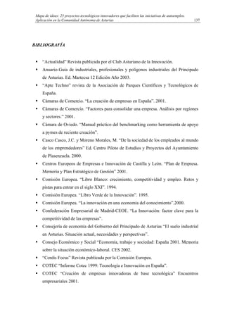 Mapa de ideas: 25 proyectos tecnológicos innovadores que faciliten las iniciativas de autoempleo.
Aplicación en la Comunidad Autónoma de Asturias
BIBLIOGRAFÍA
“Actualidad” Revista publicada por el Club Asturiano de la Innovación.
Anuario-Guía de industriales, profesionales y polígonos industriales del Principado
de Asturias. Ed. Martecsa 12 Edición Año 2003.
“Apte Techno” revista de la Asociación de Parques Científicos y Tecnológicos de
España.
Cámaras de Comercio. “La creación de empresas en España”. 2001.
Cámaras de Comercio. “Factores para consolidar una empresa. Análisis por regiones
y sectores.” 2001.
Cámara de Oviedo. “Manual práctico del benchmarking como herramienta de apoyo
a pymes de reciente creación”.
Casco Casco, J.C. y Moreno Morales, M. “De la sociedad de los empleados al mundo
de los emprendedores” Ed. Centro Piloto de Estudios y Proyectos del Ayuntamiento
de Plasenzuela. 2000.
Centros Europeos de Empresas e Innovación de Castilla y León. “Plan de Empresa.
Memoria y Plan Estratégico de Gestión” 2001.
Comisión Europea. “Libro Blanco: crecimiento, competitividad y empleo. Retos y
pistas para entrar en el siglo XXI”. 1994.
Comisión Europea. “Libro Verde de la Innovación”. 1995.
Comisión Europea. “La innovación en una economía del conocimiento”.2000.
Confederación Empresarial de Madrid-CEOE. “La Innovación: factor clave para la
competitividad de las empresas”.
Consejería de economía del Gobierno del Principado de Asturias “El suelo industrial
en Asturias. Situación actual, necesidades y perspectivas”.
Consejo Económico y Social “Economía, trabajo y sociedad: España 2001. Memoria
sobre la situación económico-laboral. CES 2002.
“Cordis Focus” Revista publicada por la Comisión Europea.
COTEC “Informe Cotec 1999: Tecnología e Innovación en España”.
COTEC “Creación de empresas innovadoras de base tecnológica” Encuentros
empresariales 2001.
137
 