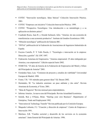 Mapa de ideas: 25 proyectos tecnológicos innovadores que faciliten las iniciativas de autoempleo.
Aplicación en la Comunidad Autónoma de Asturias
COTEC “Innovación tecnológica. Ideas básicas” Colección Innovación Práctica.
2001.
COTEC “Empresas con iniciativa” Colección Innovación Práctica. 1999.
COTEC “Prospectiva Tecnológica: Una introducción a su metodología y a su
aplicación en distintos países”.
Cuadrado Roura, Juan R. y Alcaide Inchausti, Julio. “Asturias: de una economía de
transferencias a una economía productiva”. Instituto de Estudios Económicos 1999.
“Difusión tecnológica” publicación de Galactea IRC.
“DYNA” publicación de la Federación de Asociaciones de Ingenieros Industriales de
España.
Escorsa Castells, P. Y Valls Pasola, J. “Tecnología e innovación en la empresa:
Dirección y gestión”. Ed. UPC 1997.
Federación Asturiana de Empresarios. “Asturias empresarial: 25 años trabajando por
Asturias y sus empresarios”. Edición especial Junio 2002.
FEMETAL “25 años de historia de la Federación de Empresarios del Metal y Afines
del Principado de Asturias” 2001.
Fernández Sanz, Luis. “Comienzo de proyecto y estudios de viabilidad” Universidad
Europea de Madrid. 1998.
Foster, T.R. “101 métodos para generar ideas” Ed. Deusto 2002.
Hernández, M. “La industria asturiana: un paso adelante y dos atrás”. Revista
Asturiana de Economía, nº Extra. 2001.
“Ideas & Negocios” Revista mensual para emprendedores.
Informe Asturias , la nueva cara del Principado. Revista Actualidad Económica.
Inmink, Ron y O’Kane, Brian. “Starting your own Business”. Departmento of
Enterprise, Trade and Employment 1982.
“Innovation & Technology Transfer” Revista publicada por la Comisión Europea.
Maqueda Lafuente, F.J. “Creación y dirección de empresas”. Centro de Empresas e
Innovación 1991.
Martínez, S.R. “Cambio sectorial y desarrollo de los servicios en la economía
asturiana”. Junta General del Principado de Asturias. 1996.
138
 