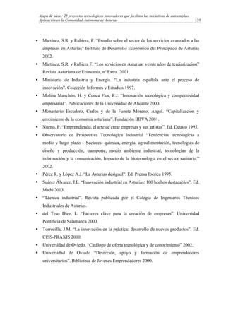 Mapa de ideas: 25 proyectos tecnológicos innovadores que faciliten las iniciativas de autoempleo.
Aplicación en la Comunidad Autónoma de Asturias
Martínez, S.R. y Rubiera, F. “Estudio sobre el sector de los servicios avanzados a las
empresas en Asturias” Instituto de Desarrollo Económico del Principado de Asturias
2002.
Martínez, S.R. y Rubiera F. “Los servicios en Asturias: veinte años de terciarización”
Revista Asturiana de Economía, nº Extra. 2001.
Ministerio de Industria y Energía. “La industria española ante el proceso de
innovación”. Colección Informes y Estudios 1997.
Molina Manchón, H. y Conca Flor, F.J. “Innovación tecnológica y competitividad
empresarial”. Publicaciones de la Universidad de Alicante 2000.
Monasterio Escudero, Carlos y de la Fuente Moreno, Ángel. “Capitalización y
crecimiento de la economía asturiana”. Fundación BBVA 2001.
Nueno, P. “Emprendiendo, el arte de crear empresas y sus artistas”. Ed. Deusto 1995.
Observatorio de Prospectiva Tecnológica Industrial “Tendencias tecnológicas a
medio y largo plazo – Sectores: química, energía, agroalimentación, tecnologías de
diseño y producción, transporte, medio ambiente industrial, tecnologías de la
información y la comunicación, Impacto de la biotecnología en el sector sanitario.”
2002.
Pérez R. y López A.J. “La Asturias desigual”. Ed. Prensa Ibérica 1995.
Suárez Álvarez, J.L. “Innovación industrial en Asturias: 100 hechos destacables”. Ed.
Madú 2003.
“Técnica industrial”. Revista publicada por el Colegio de Ingenieros Técnicos
Industriales de Asturias.
del Teso Díez, L. “Factores clave para la creación de empresas”. Universidad
Pontificia de Salamanca 2000.
Torrecilla, J.M. “La innovación en la práctica: desarrollo de nuevos productos”. Ed.
CISS-PRAXIS 2000.
Universidad de Oviedo. “Catálogo de oferta tecnológica y de conocimiento” 2002.
Universidad de Oviedo “Detección, apoyo y formación de emprendedores
universitarios”. Biblioteca de Jóvenes Emprendedores 2000.
139
 