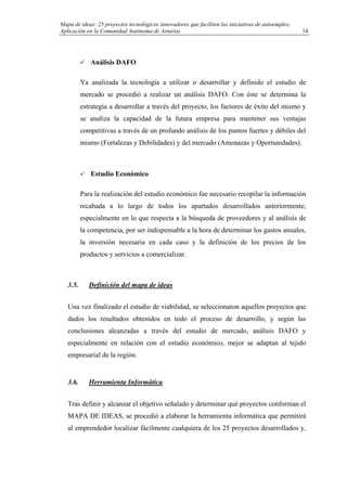 Mapa de ideas: 25 proyectos tecnológicos innovadores que faciliten las iniciativas de autoempleo.
Aplicación en la Comunidad Autónoma de Asturias
Análisis DAFO
Ya analizada la tecnología a utilizar o desarrollar y definido el estudio de
mercado se procedió a realizar un análisis DAFO. Con éste se determina la
estrategia a desarrollar a través del proyecto, los factores de éxito del mismo y
se analiza la capacidad de la futura empresa para mantener sus ventajas
competitivas a través de un profundo análisis de los puntos fuertes y débiles del
mismo (Fortalezas y Debilidades) y del mercado (Amenazas y Oportunidades).
Estudio Económico
Para la realización del estudio económico fue necesario recopilar la información
recabada a lo largo de todos los apartados desarrollados anteriormente;
especialmente en lo que respecta a la búsqueda de proveedores y al análisis de
la competencia, por ser indispensable a la hora de determinar los gastos anuales,
la inversión necesaria en cada caso y la definición de los precios de los
productos y servicios a comercializar.
3.5. Definición del mapa de ideas
Una vez finalizado el estudio de viabilidad, se seleccionaron aquellos proyectos que
dados los resultados obtenidos en todo el proceso de desarrollo, y según las
conclusiones alcanzadas a través del estudio de mercado, análisis DAFO y
especialmente en relación con el estudio económico, mejor se adaptan al tejido
empresarial de la región.
3.6. Herramienta Informática
Tras definir y alcanzar el objetivo señalado y determinar qué proyectos conforman el
MAPA DE IDEAS, se procedió a elaborar la herramienta informática que permitirá
al emprendedor localizar fácilmente cualquiera de los 25 proyectos desarrollados y,
14
 