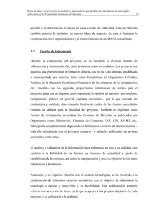 Mapa de ideas: 25 proyectos tecnológicos innovadores que faciliten las iniciativas de autoempleo.
Aplicación en la Comunidad Autónoma de Asturias
acceder a la información expuesta en cada estudio de viabilidad. Esta herramienta
también permite la inclusión de nuevas ideas de negocio, de cara a fomentar la
colaboración entre emprendedores y el mantenimiento de un MAPA actualizado.
3.7. Fuentes de Información
Durante la elaboración del proyecto, se ha recurrido a diversas fuentes de
información y documentación, tanto primarias como secundarias. Las primeras son
aquellas que proporcionan información directa, que no ha sido alterada, modificada
o reinterpretada por terceros, tales como Estadísticas de Organismos Oficiales;
Análisis de la Situación Económico-Financiera de las empresas de la competencia,
etc.; mientras que las segundas proporcionan información de interés para el
proyecto, pero que en algunos casos representa la opinión de terceros –proveedores,
competencia, público en general, expertos sectoriales–, por lo que necesita ser
contrastada y validada, determinando finalmente cuáles de las fuentes consultadas
resultan de utilidad para la finalidad del proyecto. También se engloban como
fuentes de información secundaria los Estudios de Mercado ya publicados por
Organismos como Ministerios, Cámaras de Comercio, INE, CIS, SADEI, etc.,
bibliografía complementaria depositada en bibliotecas o centros de documentación –
toda ella relacionada con el proyecto concreto– y artículos publicados en revistas
sectoriales, entre otros.
El análisis y validación de la información hace referencia no sólo a su utilidad, sino
también a la fiabilidad de las fuentes en términos de actualidad y grado de
credibilidad de las mismas, así como la interpretación y análisis objetivo de los datos
estadísticos y tendencias.
Asimismo, y en especial relación con el análisis tecnológico, se ha recurrido a la
colaboración de diferentes expertos sectoriales, con el objetivo de determinar la
tecnología a aplicar y desarrollar y su factibilidad. Esta colaboración permitió
realizar una selección de ideas en lo que respecta a los propios objetivos de cada
proyecto y su aplicación a la realidad.
15
 