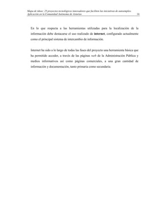 Mapa de ideas: 25 proyectos tecnológicos innovadores que faciliten las iniciativas de autoempleo.
Aplicación en la Comunidad Autónoma de Asturias
En lo que respecta a las herramientas utilizadas para la localización de la
información debe destacarse el uso realizado de internet, configurado actualmente
como el principal sistema de intercambio de información.
Internet ha sido a lo largo de todas las fases del proyecto una herramienta básica que
ha permitido acceder, a través de las páginas web de la Administración Pública y
medios informativos así como páginas comerciales, a una gran cantidad de
información y documentación, tanto primaria como secundaria.
16
 