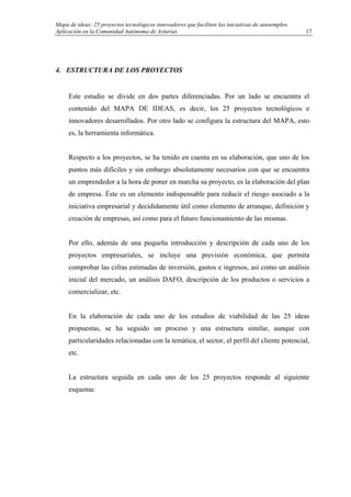 Mapa de ideas: 25 proyectos tecnológicos innovadores que faciliten las iniciativas de autoempleo.
Aplicación en la Comunidad Autónoma de Asturias
4. ESTRUCTURA DE LOS PROYECTOS
Este estudio se divide en dos partes diferenciadas. Por un lado se encuentra el
contenido del MAPA DE IDEAS, es decir, los 25 proyectos tecnológicos e
innovadores desarrollados. Por otro lado se configura la estructura del MAPA, esto
es, la herramienta informática.
Respecto a los proyectos, se ha tenido en cuenta en su elaboración, que uno de los
puntos más difíciles y sin embargo absolutamente necesarios con que se encuentra
un emprendedor a la hora de poner en marcha su proyecto, es la elaboración del plan
de empresa. Éste es un elemento indispensable para reducir el riesgo asociado a la
iniciativa empresarial y decididamente útil como elemento de arranque, definición y
creación de empresas, así como para el futuro funcionamiento de las mismas.
Por ello, además de una pequeña introducción y descripción de cada uno de los
proyectos empresariales, se incluye una previsión económica, que permita
comprobar las cifras estimadas de inversión, gastos e ingresos, así como un análisis
inicial del mercado, un análisis DAFO, descripción de los productos o servicios a
comercializar, etc.
En la elaboración de cada uno de los estudios de viabilidad de las 25 ideas
propuestas, se ha seguido un proceso y una estructura similar, aunque con
particularidades relacionadas con la temática, el sector, el perfil del cliente potencial,
etc.
La estructura seguida en cada uno de los 25 proyectos responde al siguiente
esquema:
17
 