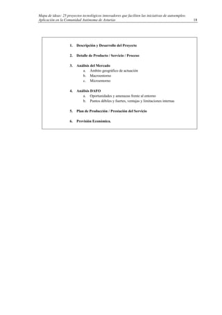 Mapa de ideas: 25 proyectos tecnológicos innovadores que faciliten las iniciativas de autoempleo.
Aplicación en la Comunidad Autónoma de Asturias
1. Descripción y Desarrollo del Proyecto
2. Detalle de Producto / Servicio / Proceso
3. Análisis del Mercado
a. Ámbito geográfico de actuación
b. Macroentorno
c. Microentorno
4. Análisis DAFO
a. Oportunidades y amenazas frente al entorno
b. Puntos débiles y fuertes, ventajas y limitaciones internas
5. Plan de Producción / Prestación del Servicio
6. Previsión Económica.
18
 
