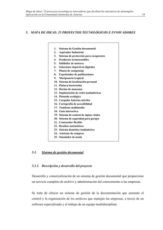 Mapa de ideas: 25 proyectos tecnológicos innovadores que faciliten las iniciativas de autoempleo.
Aplicación en la Comunidad Autónoma de Asturias
5. MAPA DE IDEAS: 25 PROYECTOS TECNOLÓGICOS E INNOVADORES
5.1. Sistema de gestión documental
5.1.1. Descripción y desarrollo del proyecto
Desarrollo y comercialización de un sistema de gestión documental que proporcione
un servicio completo de archivo y administración del conocimiento a las empresas.
Se trata de ofrecer un sistema de gestión de la documentación que aumente el
control y la organización de los archivos que manejan las empresas, a través de un
software especializado y el trabajo de un equipo multidisciplinar.
1. Sistema de Gestión documental
2. Aspirador Industrial
3. Sistema de protección para escaparates
4. Productos termosensibles
5. Inhibidor de motores
6. Soluciones deportivas digitales
7. Planta de compostaje
8. Exprintador de publicaciones
9. Mariposario tropical
10. Sistema de localización personal
11. Pintura bactericida
12. Harina de manzana
13. Implantación de redes inalámbricas
14. Plomada ecológica
15. Cargador baterías móviles
16. Cartografía de accesibilidad
17. Tumbona multimedia
18. Guía interactiva
19. Sistema de control de signos vitales
20. Sistema de seguridad para garajes
21. Contenedor flexible
22. Resaltos automáticos
23. Sistema domótico inalámbrico
24. Asistente de compras
25. Simulador de moda
19
 