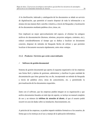 Mapa de ideas: 25 proyectos tecnológicos innovadores que faciliten las iniciativas de autoempleo.
Aplicación en la Comunidad Autónoma de Asturias
A la clasificación, indexado y catalogación de los documentos se añade un servicio
de digitalización, que permitirá al usuario disponer de toda la información a su
alcance de una manera fácil, sencilla e intuitiva, a través de búsquedas y localización
de los documentos mediante palabras clave, áreas, etc.
Esto implicará un mejor aprovechamiento del espacio, al eliminar los antiguos
archivos de documentación (facturas, nóminas, proyectos antiguos, contratos, etc.),
reducir considerablemente el tiempo que se dedica a localizar un documento
concreto, disponer de métodos de búsqueda fáciles de utilizar y que permiten
localizar el documento necesario rápidamente, entre otras ventajas.
5.1.2. Productos / Servicios que serán comercializados
Software de gestión documental
Sistema de gestión documental que aporta al esquema organizativo de las empresas
una forma fácil y óptima de gestionar, administrar y clasificar la gran cantidad de
documentación que éstas generan hoy en día, incorporando un método de búsqueda
a través de palabras clave, áreas de conocimiento, etc. y permitiendo la
previsualización de los documentos requeridos.
Junto con el software, que las empresas podrán integrar en su organización y que
archiva documentos basados en todo tipo de soporte, se incluye un manual completo
de uso y un número de teléfono de atención al cliente, al que el usuario podrá
recurrir en caso de dudas sobre su instalación, funcionamiento, etc.
A petición de las empresas, se podrán impartir módulos formativos a los usuarios, de
forma que se les instruya en el uso y manejo de la aplicación informática.
20
 
