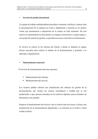 Mapa de ideas: 25 proyectos tecnológicos innovadores que faciliten las iniciativas de autoempleo.
Aplicación en la Comunidad Autónoma de Asturias
Servicio de gestión documental
Un equipo de trabajo multidisciplinar procederá a examinar, clasificar e indexar toda
la documentación de la empresa así como a digitalizarla e incluirla en un archivo
virtual que permanecerá a disposición de la misma en todo momento. De esta
manera se transformarán los documentos en imágenes electrónicas y soporte papel, y
con ayuda del sistema de gestión, se permitirá un acceso más fácil a la información.
El servicio se realiza en las oficinas del cliente, a donde se desplaza el equipo
técnico necesario para realizar el análisis de la documentación y proceder a su
indexado y digitalización.
Mantenimiento semestral
El servicio de mantenimiento tiene dos opciones:
Mantenimiento del software.
Mantenimiento del servicio.
Los usuarios podrán solicitar una actualización del software de gestión de la
documentación, que incluya los avances tecnológicos a medida que se van
produciendo, o que, permita introducir en los archivos digitales nuevos formatos de
documentos, por ejemplo.
Respecto al mantenimiento del servicio, éste se realiza cada seis meses e incluye una
actualización de la documentación digitalizada y su inclusión en el archivo virtual
creado al efecto.
21
 