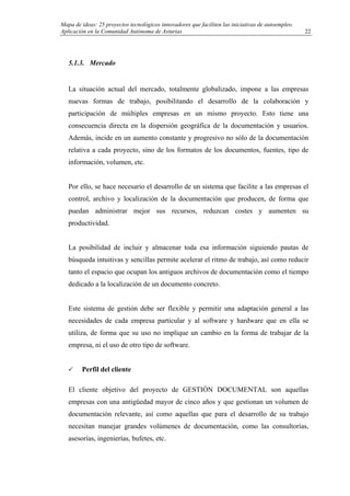Mapa de ideas: 25 proyectos tecnológicos innovadores que faciliten las iniciativas de autoempleo.
Aplicación en la Comunidad Autónoma de Asturias
5.1.3. Mercado
La situación actual del mercado, totalmente globalizado, impone a las empresas
nuevas formas de trabajo, posibilitando el desarrollo de la colaboración y
participación de múltiples empresas en un mismo proyecto. Esto tiene una
consecuencia directa en la dispersión geográfica de la documentación y usuarios.
Además, incide en un aumento constante y progresivo no sólo de la documentación
relativa a cada proyecto, sino de los formatos de los documentos, fuentes, tipo de
información, volumen, etc.
Por ello, se hace necesario el desarrollo de un sistema que facilite a las empresas el
control, archivo y localización de la documentación que producen, de forma que
puedan administrar mejor sus recursos, reduzcan costes y aumenten su
productividad.
La posibilidad de incluir y almacenar toda esa información siguiendo pautas de
búsqueda intuitivas y sencillas permite acelerar el ritmo de trabajo, así como reducir
tanto el espacio que ocupan los antiguos archivos de documentación como el tiempo
dedicado a la localización de un documento concreto.
Este sistema de gestión debe ser flexible y permitir una adaptación general a las
necesidades de cada empresa particular y al software y hardware que en ella se
utiliza, de forma que su uso no implique un cambio en la forma de trabajar de la
empresa, ni el uso de otro tipo de software.
Perfil del cliente
El cliente objetivo del proyecto de GESTIÓN DOCUMENTAL son aquellas
empresas con una antigüedad mayor de cinco años y que gestionan un volumen de
documentación relevante, así como aquellas que para el desarrollo de su trabajo
necesitan manejar grandes volúmenes de documentación, como las consultorías,
asesorías, ingenierías, bufetes, etc.
22
 