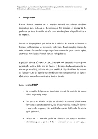 Mapa de ideas: 25 proyectos tecnológicos innovadores que faciliten las iniciativas de autoempleo.
Aplicación en la Comunidad Autónoma de Asturias
Competidores
Existen diversas empresas en el mercado nacional que ofrecen soluciones
informáticas para gestionar la documentación. Sin embargo, el alcance de los
productos que éstas desarrollan no ofrece una solución global a la problemática de
las empresas.
Muchos de los programas que existen en el mercado no admiten diversidad de
formatos o sólo permiten los documentos en formatos de determinados sistemas. En
otros casos no ofrecen soluciones para aquella documentación que no está en soporte
electrónico, por lo que no resultan cien por cien operativos.
El proyecto de GESTIÓN DE LA DOCUMENTACIÓN ofrece una solución global,
permitiendo archivar todo tipo de ficheros y formatos (independientemente del
sistema que se utilice) y además ofrece un servicio de digitalización de documentos
no electrónicos, lo que permite incluir toda la información relevante en los archivos
electrónicos, independientemente de su fuente o formato.
5.1.4. Análisis DAFO
La evolución de las nuevas tecnologías propicia la aparición de nuevas
formas de gestión y trabajo.
Las nuevas tecnologías inciden en el trabajo documental dando mayor
relevancia al formato electrónico, que progresivamente sustituye y suprime
el papel en las empresas. Esto posibilita la creación de fórmulas de archivo
ágiles y sencillas.
Existen en el mercado productos similares que ofrecen soluciones
informáticas para la gestión de la documentación y que sin embargo, no
23
 