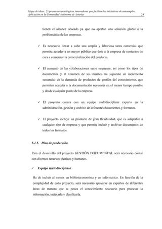 Mapa de ideas: 25 proyectos tecnológicos innovadores que faciliten las iniciativas de autoempleo.
Aplicación en la Comunidad Autónoma de Asturias
tienen el alcance deseado ya que no aportan una solución global a la
problemática de las empresas.
Es necesario llevar a cabo una amplia y laboriosa tarea comercial que
permita acceder a un mayor público que dote a la empresa de contactos de
cara a comenzar la comercialización del producto.
El aumento de las colaboraciones entre empresas, así como los tipos de
documentos y el volumen de los mismos ha supuesto un incremento
sustancial de la demanda de productos de gestión del conocimiento, que
permitan acceder a la documentación necesaria en el menor tiempo posible
y desde cualquier punto de la empresa.
El proyecto cuenta con un equipo multidisciplinar experto en la
administración, gestión y archivo de diferentes documentos y formatos.
El proyecto incluye un producto de gran flexibilidad, que es adaptable a
cualquier tipo de empresa y que permite incluir y archivar documentos de
todos los formatos.
5.1.5. Plan de producción
Para el desarrollo del proyecto GESTIÓN DOCUMENTAL será necesario contar
con diversos recursos técnicos y humanos.
Equipo multidisciplinar
Ha de incluir al menos un biblioteconomista y un informático. En función de la
complejidad de cada proyecto, será necesario apoyarse en expertos de diferentes
áreas de manera que se posea el conocimiento necesario para procesar la
información, indexarla y clasificarla.
24
 