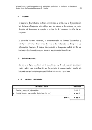 Mapa de ideas: 25 proyectos tecnológicos innovadores que faciliten las iniciativas de autoempleo.
Aplicación en la Comunidad Autónoma de Asturias
Software
Es necesario desarrollar un software soporte para el archivo de la documentación
que incluya aplicaciones informáticas que den acceso a documentos en varios
formatos, de forma que se permita la utilización del programa en todo tipo de
empresas.
El software facilitará asimismo, el almacenamiento de distintos documentos y
establecer diferentes formularios de cara a la realización de búsquedas de
información. Además, el sistema debe permitir a la empresa definir niveles de
confidencialidad que delimiten el acceso a la documentación archivada.
Recursos técnicos
De cara a la digitalización de los documentos en papel, será necesario contar con
varios escáner para su utilización con documentos de tamaño medio y grande, así
como escáner en los que se puedan digitalizar microfilms y películas.
5.1.6. Previsiones económicas
Inversión Inicial Inversión
Equipo y material informático
Equipo técnico (escaneado, digitalización, etc.)
3.000 €
6.000 €
TOTAL 9.000 €
25
 