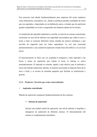 Mapa de ideas: 25 proyectos tecnológicos innovadores que faciliten las iniciativas de autoempleo.
Aplicación en la Comunidad Autónoma de Asturias
Este proyecto está ideado fundamentalmente para empresas del sector maderero
como ebanisterías, aserraderos, etc., dónde se producen grandes cantidades de serrín
que son aspiradas y depositadas en un habitáculo anexo, evitando que las partículas
queden suspendidas en el aire y asegurando una limpieza óptima de los locales.
La instalación del aspirador industrial es sencilla; se trata de un sistema centralizado,
consistente en una red de tuberías con capacidad succionadora que rodea la nave o
local; a éstas se conectan diferentes tomas situadas de manera estratégica y que
servirán de enganche para los tubos aspiradores. La red está conectada
permanentemente a una unidad de aspiración situada fuera del edificio o en un local
anexo.
El funcionamiento es fácil, una vez acoplada la manguera o tubo aspirador a las
bocas o tomas de aspiración que rodean el local, el sistema se activa
automáticamente. El aspirado es cómodo, rápido y más efectivo que el realizado a
través del método tradicional; además, el material succionado se deposita fuera de la
nave o local, y se envasa en cómodos paquetes que facilitan su reutilización y
gestión.
5.2.2. Productos / Servicios que serán comercializados
Aspirador centralizado
Método de aspiración compuesto fundamentalmente de dos sistemas:
Sistema de aspiración
Incluye una unidad central de aspiración, una red de tuberías y boquillas y
mangueras de aspiración de diferente alcance. El funcionamiento del
sistema es completamente automático.
27
 