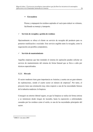 Mapa de ideas: 25 proyectos tecnológicos innovadores que faciliten las iniciativas de autoempleo.
Aplicación en la Comunidad Autónoma de Asturias
Envasadora
Prensa y empaqueta los residuos aspirados al vacío para reducir su volumen,
facilitando su manejo y transporte.
Servicio de recogida y gestión de residuos
Opcionalmente se ofrece al cliente un servicio de recogida del producto para su
posterior reutilización o reciclado. Este servicio engloba tanto la recogida, como la
negociación con posibles compradores.
Servicio de mantenimiento
Aquellas empresas que han instalado el sistema de aspiración pueden solicitar un
servicio de mantenimiento del sistema de forma bianual que se lleva a cabo por
técnicos especializados.
5.2.3. Mercado
El sector maderero tiene gran importancia en Asturias y cuenta con un gran número
de explotaciones, siendo el cuarto sector en número de empresas2
. Por tanto, el
proyecto tiene una orientación muy clara respecto a una de las necesidades básicas
de la industria maderera: la limpieza.
Conseguir un entorno laboral seguro, en que la limpieza se realice de forma estricta
y se minimicen desde riesgos de incendio, hasta la exposición a enfermedades
causadas por los residuos como el serrín, es una de las necesidades principales del
sector.
2
DIRCE 1 de enero 2003
28
 