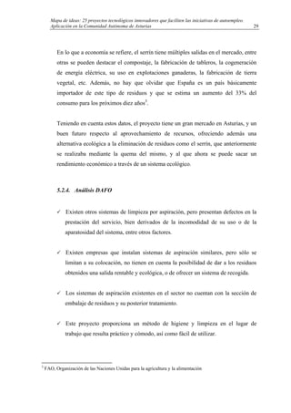 Mapa de ideas: 25 proyectos tecnológicos innovadores que faciliten las iniciativas de autoempleo.
Aplicación en la Comunidad Autónoma de Asturias
En lo que a economía se refiere, el serrín tiene múltiples salidas en el mercado, entre
otras se pueden destacar el compostaje, la fabricación de tableros, la cogeneración
de energía eléctrica, su uso en explotaciones ganaderas, la fabricación de tierra
vegetal, etc. Además, no hay que olvidar que España es un país básicamente
importador de este tipo de residuos y que se estima un aumento del 33% del
consumo para los próximos diez años3
.
Teniendo en cuenta estos datos, el proyecto tiene un gran mercado en Asturias, y un
buen futuro respecto al aprovechamiento de recursos, ofreciendo además una
alternativa ecológica a la eliminación de residuos como el serrín, que anteriormente
se realizaba mediante la quema del mismo, y al que ahora se puede sacar un
rendimiento económico a través de un sistema ecológico.
5.2.4. Análisis DAFO
Existen otros sistemas de limpieza por aspiración, pero presentan defectos en la
prestación del servicio, bien derivados de la incomodidad de su uso o de la
aparatosidad del sistema, entre otros factores.
Existen empresas que instalan sistemas de aspiración similares, pero sólo se
limitan a su colocación, no tienen en cuenta la posibilidad de dar a los residuos
obtenidos una salida rentable y ecológica, o de ofrecer un sistema de recogida.
Los sistemas de aspiración existentes en el sector no cuentan con la sección de
embalaje de residuos y su posterior tratamiento.
Este proyecto proporciona un método de higiene y limpieza en el lugar de
trabajo que resulta práctico y cómodo, así como fácil de utilizar.
3
FAO, Organización de las Naciones Unidas para la agricultura y la alimentación
29
 