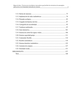 Mapa de ideas: 25 proyectos tecnológicos innovadores que faciliten las iniciativas de autoempleo.
Aplicación en la Comunidad Autónoma de Asturias
5.12. Harina de manzana ......................................................................................... 75
5.13. Implantación de redes inalámbricas ............................................................... 78
5.14. Plomada ecológica.......................................................................................... 83
5.15. Cargador de baterías móviles ......................................................................... 87
5.16. Cartografía de accesibilidad ........................................................................... 92
5.17. Tumbona multimedia...................................................................................... 97
5.18. Guía interactiva............................................................................................. 101
5.19. Sistema de control de signos vitales............................................................. 106
5.20. Sistema seguridad garaje .............................................................................. 111
5.21. Contenedor flexible ...................................................................................... 114
5.22. Resaltos automáticos .................................................................................... 118
5.23. Sistema domótico inalámbrico ..................................................................... 122
5.24. Asistente de compras.................................................................................... 127
5.25. Simulador moda............................................................................................ 131
BIBLIOGRAFÍA...........................................................................................................137
Web........................................................................................................................ 140
3
 