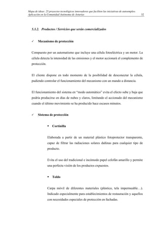 Mapa de ideas: 25 proyectos tecnológicos innovadores que faciliten las iniciativas de autoempleo.
Aplicación en la Comunidad Autónoma de Asturias
5.3.2. Productos / Servicios que serán comercializados
Mecanismo de protección
Compuesto por un automatismo que incluye una célula fotoeléctrica y un motor. La
célula detecta la intensidad de las emisiones y el motor accionará el complemento de
protección.
El cliente dispone en todo momento de la posibilidad de desconectar la célula,
pudiendo controlar el funcionamiento del mecanismo con un mando a distancia.
El funcionamiento del sistema en “modo automático” evita el efecto sube y baja que
podría producirse en días de nubes y claros, limitando el accionado del mecanismo
cuando el último movimiento se ha producido hace escasos minutos.
Sistema de protección
Cortinilla
Elaborada a partir de un material plástico fotoprotector transparente,
capaz de filtrar las radiaciones solares dañinas para cualquier tipo de
producto.
Evita el uso del tradicional e incómodo papel celofán amarillo y permite
una perfecta visión de los productos expuestos.
Toldo
Carpa móvil de diferentes materiales (plástico, tela impermeable…).
Indicado especialmente para establecimientos de restauración y aquellos
con necesidades especiales de protección en fachadas.
32
 