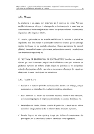 Mapa de ideas: 25 proyectos tecnológicos innovadores que faciliten las iniciativas de autoempleo.
Aplicación en la Comunidad Autónoma de Asturias
5.3.3. Mercado
La apariencia es un aspecto muy importante en el campo de las ventas. Ante dos
establecimientos que ofrezcan el mismo producto al mismo precio, la mayoría de los
consumidores se decantarán por el que ofrezca una presentación más cuidada dando
importancia a los pequeños detalles.
El cuidado y protección de los artículos exhibidos en la “ventana al público” es
importante, para ello existen en el mercado numerosos sistemas que sin embargo
resultan ineficaces por su resultado antiestético (fijación permanente de material
plástico), incomodidad (estores plásticos de accionamiento manual), carestía (lunas
con tratamientos especiales), etc.
El “SISTEMA DE PROTECCIÓN DE ESCAPARATES” introduce un moderno
sistema que, entre otras cosas, proporciona el cuidado necesario para mantener los
productos expuestos en perfecto estado, mejora la apariencia de los escaparates
evitando el antiestético celofán y permite un mayor aprovechamiento del espacio en
el expositor al contar con dispositivos automáticos.
5.3.4. Análisis DAFO
Existen en el mercado productos sustitutivos más baratos. Sin embargo, aunque
estos realicen la misma función, resultan incómodos y antiestéticos.
Fácil imitación. Al tratarse de un sistema mecánico resulta de fácil imitación,
especialmente por parte de empresas especializadas en sistemas domóticos, etc.
Proporciona un sistema cómodo y eficaz de protección. Además su uso resulta
económico a largo plazo al evitar el deterioro de los productos expuestos.
Permite disponer de más espacio y tiempo para dedicar al escaparatismo, sin
preocuparse por la actuación de los rayos ultravioleta sobre el producto.
33
 