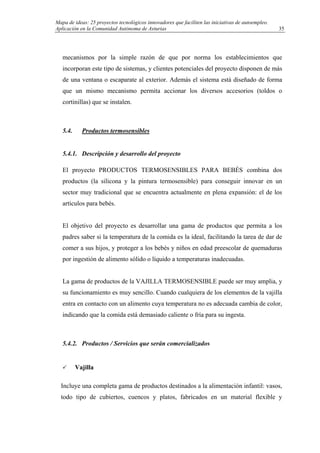 Mapa de ideas: 25 proyectos tecnológicos innovadores que faciliten las iniciativas de autoempleo.
Aplicación en la Comunidad Autónoma de Asturias
mecanismos por la simple razón de que por norma los establecimientos que
incorporan este tipo de sistemas, y clientes potenciales del proyecto disponen de más
de una ventana o escaparate al exterior. Además el sistema está diseñado de forma
que un mismo mecanismo permita accionar los diversos accesorios (toldos o
cortinillas) que se instalen.
5.4. Productos termosensibles
5.4.1. Descripción y desarrollo del proyecto
El proyecto PRODUCTOS TERMOSENSIBLES PARA BEBÉS combina dos
productos (la silicona y la pintura termosensible) para conseguir innovar en un
sector muy tradicional que se encuentra actualmente en plena expansión: el de los
artículos para bebés.
El objetivo del proyecto es desarrollar una gama de productos que permita a los
padres saber si la temperatura de la comida es la ideal, facilitando la tarea de dar de
comer a sus hijos, y proteger a los bebés y niños en edad preescolar de quemaduras
por ingestión de alimento sólido o líquido a temperaturas inadecuadas.
La gama de productos de la VAJILLA TERMOSENSIBLE puede ser muy amplia, y
su funcionamiento es muy sencillo. Cuando cualquiera de los elementos de la vajilla
entra en contacto con un alimento cuya temperatura no es adecuada cambia de color,
indicando que la comida está demasiado caliente o fría para su ingesta.
5.4.2. Productos / Servicios que serán comercializados
Vajilla
Incluye una completa gama de productos destinados a la alimentación infantil: vasos,
todo tipo de cubiertos, cuencos y platos, fabricados en un material flexible y
35
 