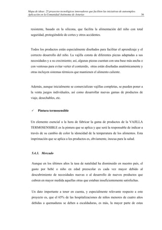 Mapa de ideas: 25 proyectos tecnológicos innovadores que faciliten las iniciativas de autoempleo.
Aplicación en la Comunidad Autónoma de Asturias
resistente, basado en la silicona, que facilita la alimentación del niño con total
seguridad, protegiéndole de cortes y otros accidentes.
Todos los productos están especialmente diseñados para facilitar el aprendizaje y el
correcto desarrollo del niño. La vajilla consta de diferentes piezas adaptadas a sus
necesidades y a su crecimiento; así, algunas piezas cuentan con una base más ancha o
con ventosas para evitar verter el contenido, otras están diseñadas anatómicamente y
otras incluyen sistemas térmicos que mantienen el alimento caliente.
Además, aunque inicialmente se comercializan vajillas completas, se pueden poner a
la venta juegos individuales, así como desarrollar nuevas gamas de productos de
viaje, desechables, etc.
Pintura termosensible
Un elemento esencial a la hora de fabricar la gama de productos de la VAJILLA
TERMOSENSIBLE es la pintura que se aplica y que será la responsable de indicar a
través de su cambio de color la idoneidad de la temperatura de los alimentos. Esta
imprimación que se aplica a los productos es, obviamente, inocua para la salud.
5.4.3. Mercado
Aunque en los últimos años la tasa de natalidad ha disminuido en nuestro país, el
gasto por bebé o niño en edad preescolar es cada vez mayor debido al
descubrimiento de necesidades nuevas o al desarrollo de nuevos productos que
cubren en mayor medida aquellas otras que estaban insuficientemente satisfechas.
Un dato importante a tener en cuenta, y especialmente relevante respecto a este
proyecto es, que el 65% de las hospitalizaciones de niños menores de cuatro años
debidas a quemaduras se deben a escaldaduras, es más, la mayor parte de estas
36
 