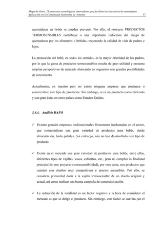 Mapa de ideas: 25 proyectos tecnológicos innovadores que faciliten las iniciativas de autoempleo.
Aplicación en la Comunidad Autónoma de Asturias
quemaduras en bebés se pueden prevenir. Por ello, el proyecto PRODUCTOS
TERMOSENSIBLES contribuye a una importante reducción del riesgo de
quemaduras por los alimentos o bebidas, mejorando la calidad de vida de padres e
hijos.
La protección del bebé, en todos los sentidos, es la mayor prioridad de los padres,
por lo que la gama de productos termosensibles resulta de gran utilidad y presenta
amplias perspectivas de mercado abarcando un segmento con grandes posibilidades
de crecimiento.
Actualmente, en nuestro país no existe ninguna empresa que produzca o
comercialice este tipo de productos. Sin embargo, sí es un producto comercializado
y con gran éxito en otros países como Estados Unidos.
5.4.4. Análisis DAFO
Existen grandes empresas multinacionales firmemente implantadas en el sector,
que comercializan una gran variedad de productos para bebés, desde
alimentación, hasta pañales. Sin embargo, aún no han desarrollado este tipo de
producto.
Existe en el mercado una gran variedad de productos para bebés, entre ellos,
diferentes tipos de vajillas, vasos, cubiertos, etc., pero no cumplen la finalidad
principal de este proyecto (termosensibilidad); por otra parte, son productos que
cuentan con diseños muy competitivos y precios asequibles. Por ello, se
considera primordial dotar a la vajilla termosensible de un diseño original y
actual, así como realizar una buena campaña de comercialización.
La reducción de la natalidad es un factor negativo a la hora de considerar el
mercado al que se dirige el producto. Sin embargo, este factor se suaviza por el
37
 