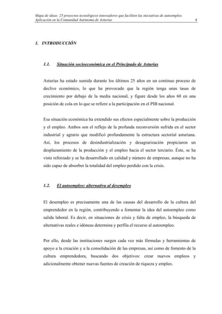 Mapa de ideas: 25 proyectos tecnológicos innovadores que faciliten las iniciativas de autoempleo.
Aplicación en la Comunidad Autónoma de Asturias
1. INTRODUCCIÓN
1.1. Situación socioeconómica en el Principado de Asturias
Asturias ha estado sumida durante los últimos 25 años en un continuo proceso de
declive económico, lo que ha provocado que la región tenga unas tasas de
crecimiento por debajo de la media nacional, y figure desde los años 60 en una
posición de cola en lo que se refiere a la participación en el PIB nacional.
Esa situación económica ha extendido sus efectos especialmente sobre la producción
y el empleo. Ambos son el reflejo de la profunda reconversión sufrida en el sector
industrial y agrario que modificó profundamente la estructura sectorial asturiana.
Así, los procesos de desindustrialización y desagrarización propiciaron un
desplazamiento de la producción y el empleo hacia el sector terciario. Éste, se ha
visto reforzado y se ha desarrollado en calidad y número de empresas, aunque no ha
sido capaz de absorber la totalidad del empleo perdido con la crisis.
1.2. El autoempleo: alternativa al desempleo
El desempleo es precisamente una de las causas del desarrollo de la cultura del
emprendedor en la región, contribuyendo a fomentar la idea del autoempleo como
salida laboral. Es decir, en situaciones de crisis y falta de empleo, la búsqueda de
alternativas reales e idóneas determina y perfila el recurso al autoempleo.
Por ello, desde las instituciones surgen cada vez más fórmulas y herramientas de
apoyo a la creación y a la consolidación de las empresas, así como de fomento de la
cultura emprendedora, buscando dos objetivos: crear nuevos empleos y
adicionalmente obtener nuevas fuentes de creación de riqueza y empleo.
4
 