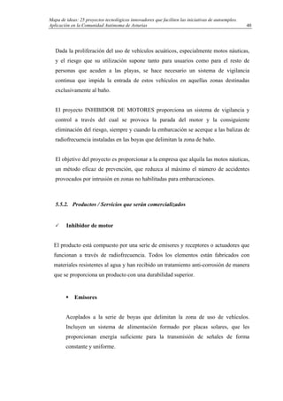 Mapa de ideas: 25 proyectos tecnológicos innovadores que faciliten las iniciativas de autoempleo.
Aplicación en la Comunidad Autónoma de Asturias
Dada la proliferación del uso de vehículos acuáticos, especialmente motos náuticas,
y el riesgo que su utilización supone tanto para usuarios como para el resto de
personas que acuden a las playas, se hace necesario un sistema de vigilancia
continua que impida la entrada de estos vehículos en aquellas zonas destinadas
exclusivamente al baño.
El proyecto INHIBIDOR DE MOTORES proporciona un sistema de vigilancia y
control a través del cual se provoca la parada del motor y la consiguiente
eliminación del riesgo, siempre y cuando la embarcación se acerque a las balizas de
radiofrecuencia instaladas en las boyas que delimitan la zona de baño.
El objetivo del proyecto es proporcionar a la empresa que alquila las motos náuticas,
un método eficaz de prevención, que reduzca al máximo el número de accidentes
provocados por intrusión en zonas no habilitadas para embarcaciones.
5.5.2. Productos / Servicios que serán comercializados
Inhibidor de motor
El producto está compuesto por una serie de emisores y receptores o actuadores que
funcionan a través de radiofrecuencia. Todos los elementos están fabricados con
materiales resistentes al agua y han recibido un tratamiento anti-corrosión de manera
que se proporciona un producto con una durabilidad superior.
Emisores
Acoplados a la serie de boyas que delimitan la zona de uso de vehículos.
Incluyen un sistema de alimentación formado por placas solares, que les
proporcionan energía suficiente para la transmisión de señales de forma
constante y uniforme.
40
 