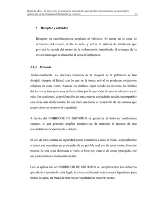 Mapa de ideas: 25 proyectos tecnológicos innovadores que faciliten las iniciativas de autoempleo.
Aplicación en la Comunidad Autónoma de Asturias
Receptor y actuador
Receptor de radiofrecuencia acoplado al vehículo. Al entrar en la zona de
influencia del emisor, recibe la señal y activa el sistema de inhibición que
provoca la parada del motor de la embarcación, impidiendo el arranque de la
misma hasta que se abandone la zona de influencia.
5.5.3. Mercado
Tradicionalmente, los intereses turísticos de la mayoría de la población se han
dirigido siempre al litoral, con lo que en la época estival se producen verdaderos
colapsos en estas zonas. Aunque los destinos sigan siendo los mismos, los hábitos
del turista se han visto muy influenciados por la aparición de nuevas alternativas de
ocio. En ocasiones, la proliferación de estas nuevas actividades resulta incompatible
con otras más tradicionales, lo que hace necesario el desarrollo de un sistema que
proporcione un mínimo de seguridad.
A través del INHIBIDOR DE MOTORES se garantiza el baño en condiciones
seguras, lo que presenta amplias perspectivas de mercado al tratarse de una
necesidad insuficientemente cubierta.
El uso de este sistema de seguridad puede extenderse a todo el litoral, especialmente
a zonas que necesiten ser protegidas de un posible mal uso de estas motos, bien por
tratarse de una zona destinada al baño, o bien por tratarse de zonas protegidas por
sus características medioambientales.
Con la aplicación del INHIBIDOR DE MOTORES se complementan los esfuerzos
que, desde el punto de vista legal, se vienen realizando con la nueva legislación para
motos de agua, en busca de una mayor seguridad en nuestras costas.
41
 