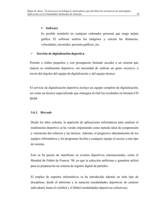 Mapa de ideas: 25 proyectos tecnológicos innovadores que faciliten las iniciativas de autoempleo.
Aplicación en la Comunidad Autónoma de Asturias
Software
Es posible instalarlo en cualquier ordenador personal que tenga tarjeta
gráfica. El software analiza las imágenes y calcula las distancias,
velocidades, recorridos, presenta gráficos, etc.
Servicio de digitalización deportiva
Permite a clubes pequeños y con presupuesto limitado acceder a un sistema que
mejora su rendimiento deportivo, sin necesidad de realizar un gasto excesivo, a
través del alquiler del equipo de digitalización y del equipo técnico.
El servicio de digitalización deportiva incluye un equipo completo de digitalización,
así como un técnico especializado que entregará al club los resultados en formato CD
ROM.
5.6.3. Mercado
Desde los años ochenta, la aparición de aplicaciones informáticas para analizar el
rendimiento deportivo se ha venido imponiendo como método ideal de comprensión
y valoración del esfuerzo y las tácticas. Además, el progresivo abaratamiento de los
equipos informáticos y los programas facilita a cualquier equipo el acceso a este tipo
de sistema.
Esto se ha puesto de manifiesto en eventos deportivos internacionales, como el
Mundial de Fútbol de Francia ’98, en que la selección anfitriona y ganadora utilizó
para su preparación un sistema de registro digital de partidos.
El empleo de soportes informáticos se ha introducido además en todo tipo de
disciplinas, desde el atletismo y la natación (modalidades deportivas de carácter
individual), hasta el voleibol y el fútbol (modalidades deportivas colectivas).
45
 